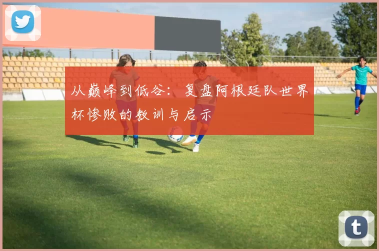 从巅峰到低谷:复盘阿根廷队世界杯惨败的教训与启示