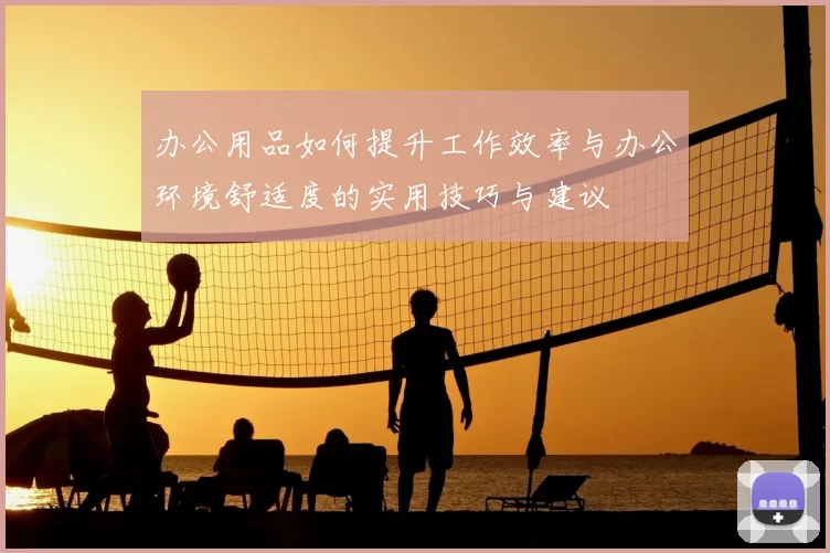 办公用品如何提升工作效率与办公环境舒适度的实用技巧与建议
