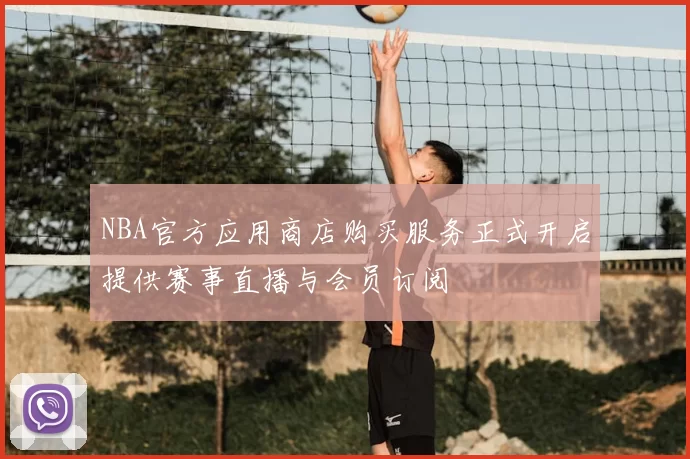 NBA官方应用商店购买服务正式开启提供赛事直播与会员订阅