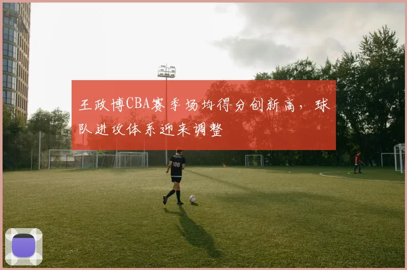 王政博CBA赛季场均得分创新高,球队进攻体系迎来调整