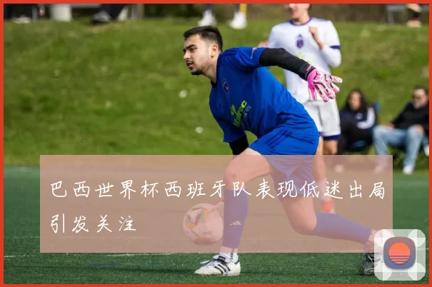 巴西世界杯西班牙队表现低迷出局引发关注