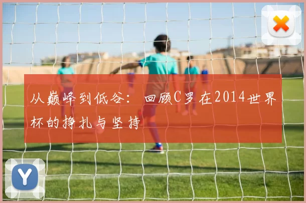 从巅峰到低谷:回顾C罗在2014世界杯的挣扎与坚持