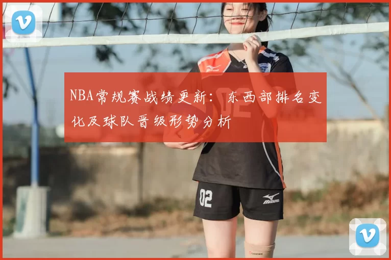 NBA常规赛战绩更新:东西部排名变化及球队晋级形势分析