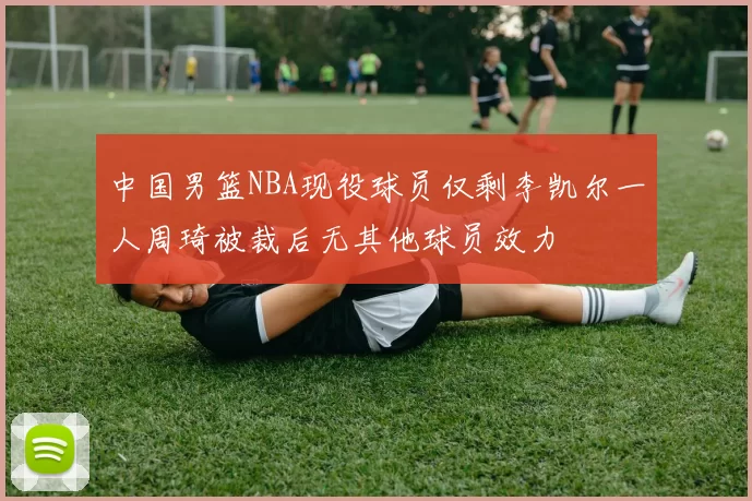 中国男篮NBA现役球员仅剩李凯尔一人周琦被裁后无其他球员效力