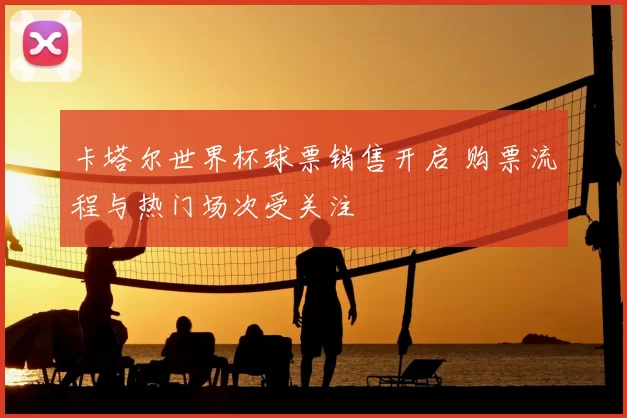 卡塔尔世界杯球票销售开启 购票流程与热门场次受关注