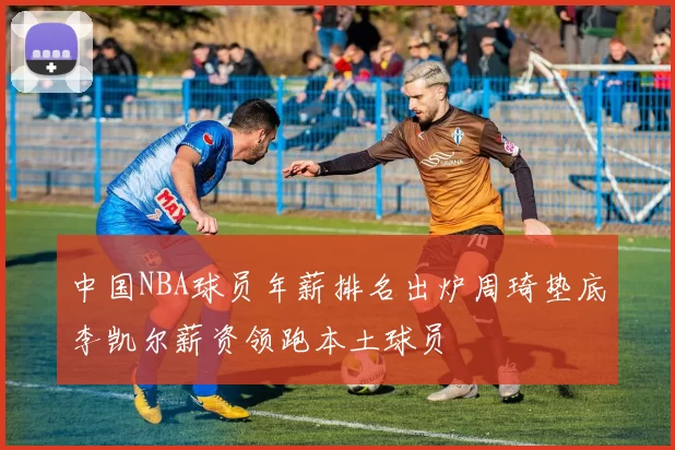 中国NBA球员年薪排名出炉周琦垫底李凯尔薪资领跑本土球员