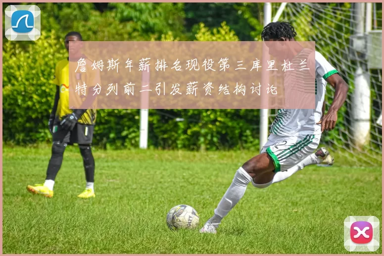 詹姆斯年薪排名现役第三库里杜兰特分列前二引发薪资结构讨论
