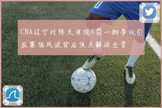 CBA辽宁对阵天津现6罚一掷争议引发赛场风波背后焦点解读全景