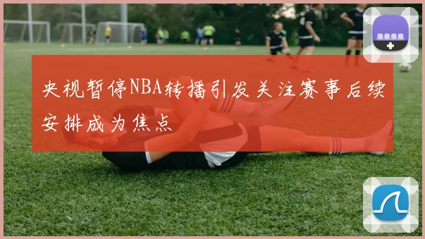 央视暂停NBA转播引发关注赛事后续安排成为焦点