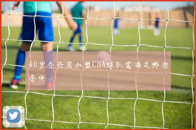 40岁乔丹若加盟CBA球队需满足哪些条件