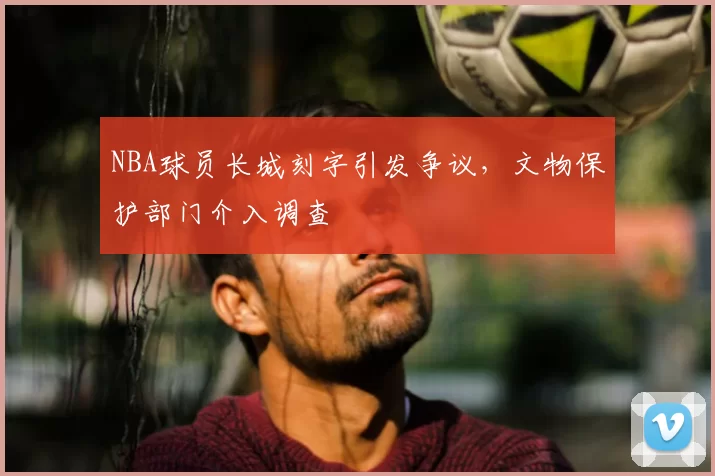 NBA球员长城刻字引发争议,文物保护部门介入调查