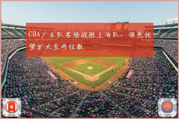 CBA广东队客场战胜上海队,领先优势扩大至两位数