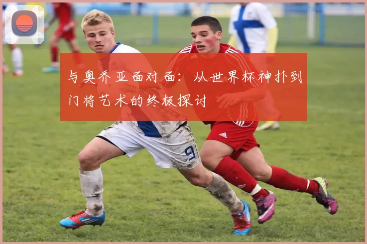 与奥乔亚面对面:从世界杯神扑到门将艺术的终极探讨