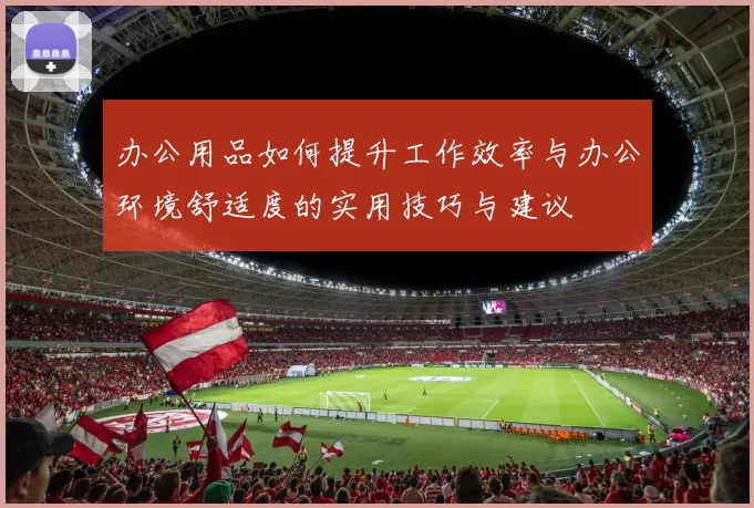 办公用品如何提升工作效率与办公环境舒适度的实用技巧与建议