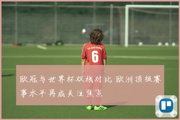 欧冠与世界杯双线对比 欧洲顶级赛事水平再成关注焦点