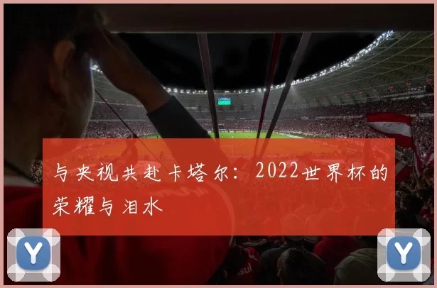 与央视共赴卡塔尔:2022世界杯的荣耀与泪水
