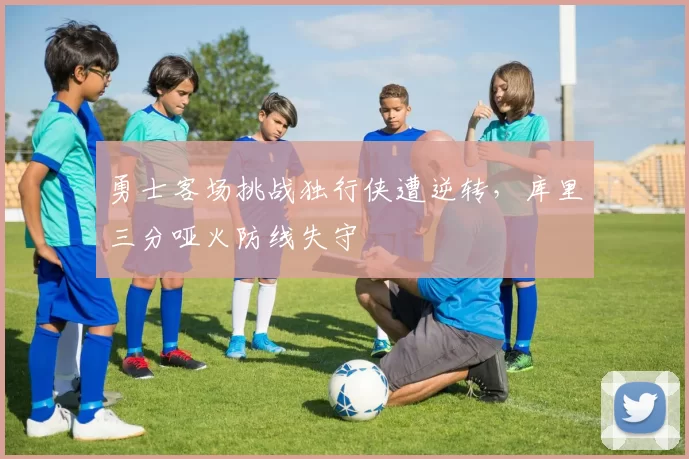 勇士客场挑战独行侠遭逆转,库里三分哑火防线失守