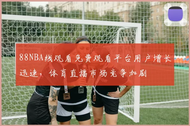 88NBA线观看免费观看平台用户增长迅速,体育直播市场竞争加剧