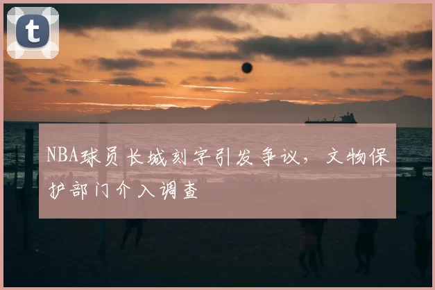 NBA球员长城刻字引发争议,文物保护部门介入调查