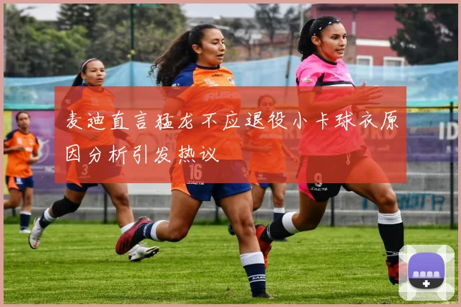 麦迪直言猛龙不应退役小卡球衣原因分析引发热议