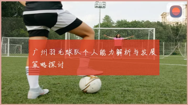 广州羽毛球队个人能力解析与发展策略探讨