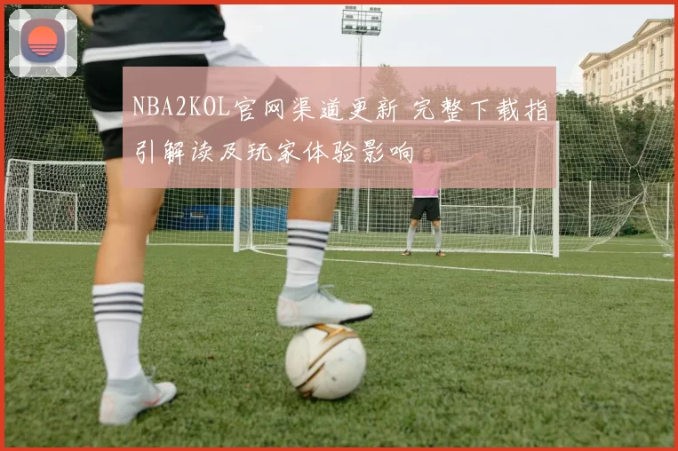 NBA2KOL官网渠道更新 完整下载指引解读及玩家体验影响