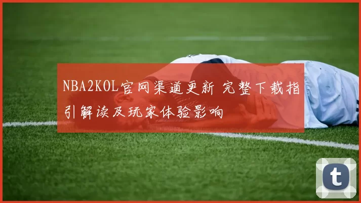 NBA2KOL官网渠道更新 完整下载指引解读及玩家体验影响