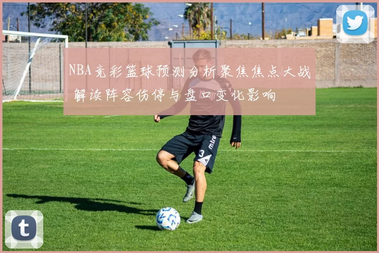 NBA竞彩篮球预测分析聚焦焦点大战 解读阵容伤停与盘口变化影响